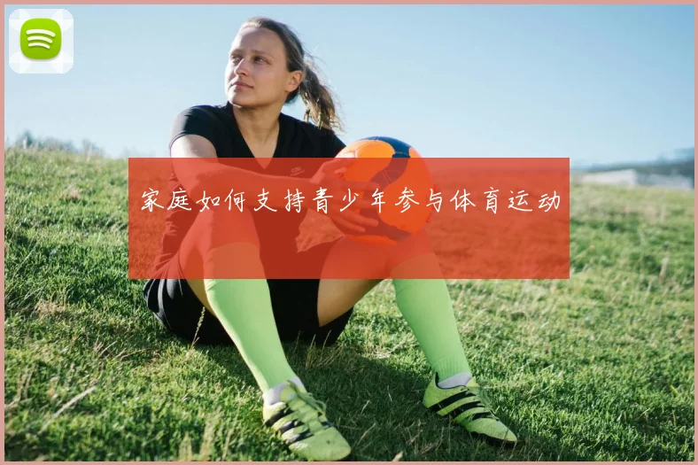 家庭如何支持青少年参与体育运动