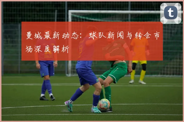 曼城最新动态：球队新闻与转会市场深度解析