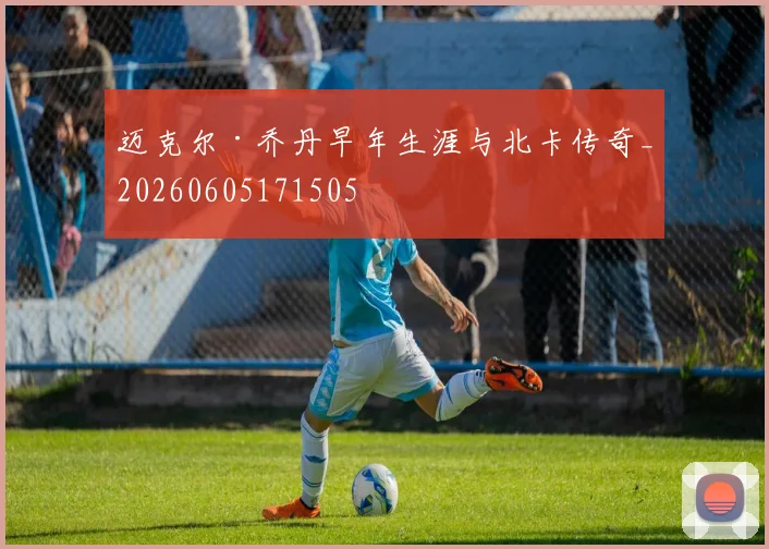迈克尔·乔丹早年生涯与北卡传奇_20260605171505
