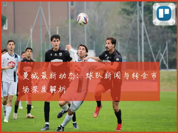 曼城最新动态：球队新闻与转会市场深度解析