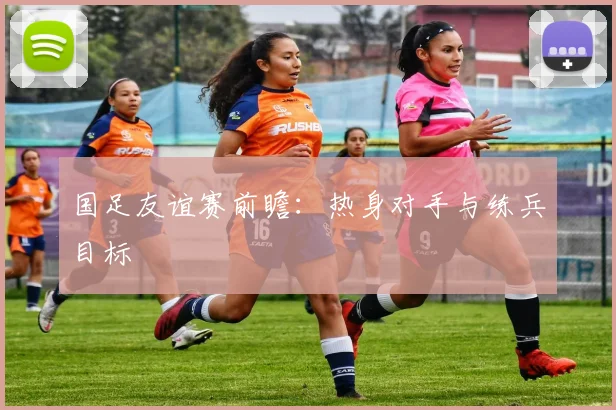 国足友谊赛前瞻：热身对手与练兵目标