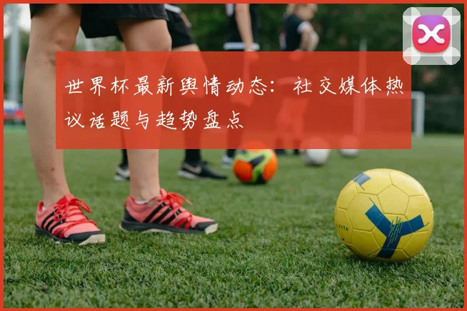 世界杯最新舆情动态:社交媒体热议话题与趋势盘点