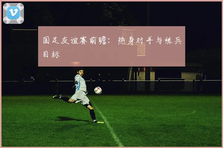 国足友谊赛前瞻：热身对手与练兵目标