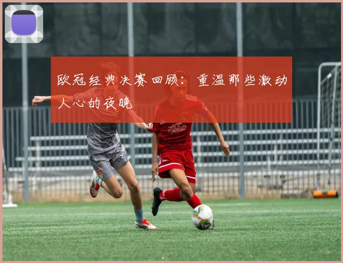 欧冠经典决赛回顾：重温那些激动人心的夜晚