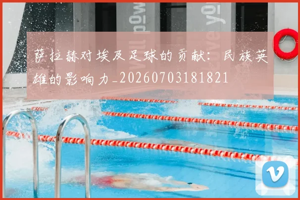 萨拉赫对埃及足球的贡献：民族英雄的影响力_20260703181821