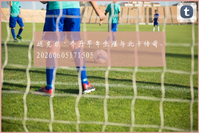 迈克尔·乔丹早年生涯与北卡传奇_20260605171505