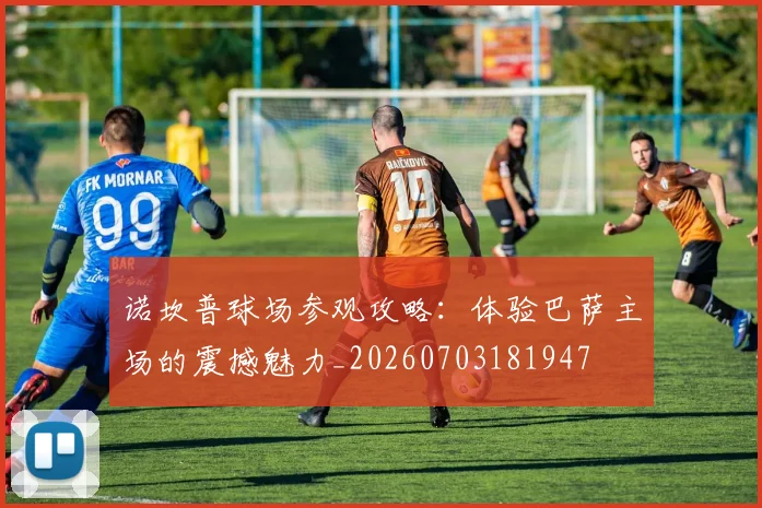 诺坎普球场参观攻略：体验巴萨主场的震撼魅力_20260703181947