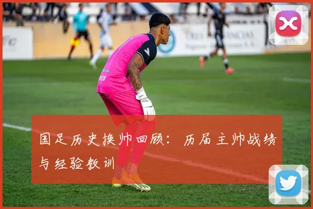 国足历史换帅回顾：历届主帅战绩与经验教训