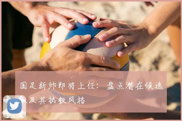 国足新帅即将上任：盘点潜在候选人及其执教风格
