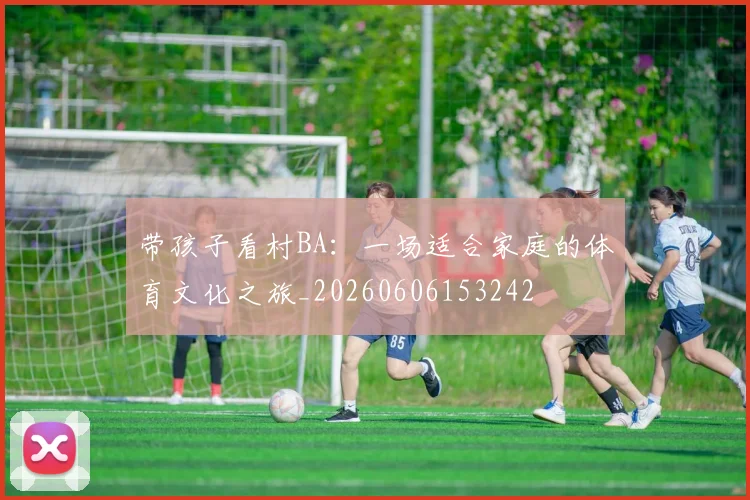 带孩子看村BA：一场适合家庭的体育文化之旅_20260606153242